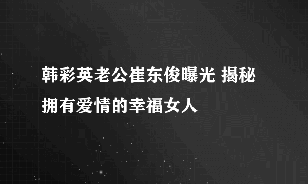 韩彩英老公崔东俊曝光 揭秘拥有爱情的幸福女人