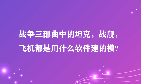 战争三部曲中的坦克，战舰，飞机都是用什么软件建的模？