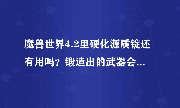 魔兽世界4.2里硬化源质锭还有用吗？锻造出的武器会用上吗？