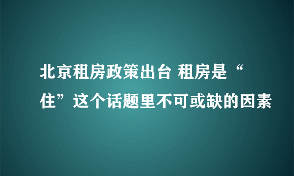 北京租房政策出台 租房是“住”这个话题里不可或缺的因素