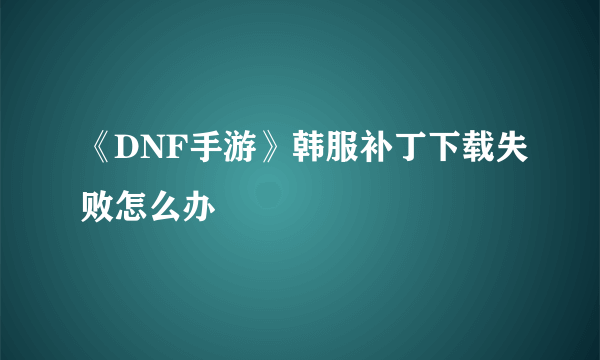 《DNF手游》韩服补丁下载失败怎么办