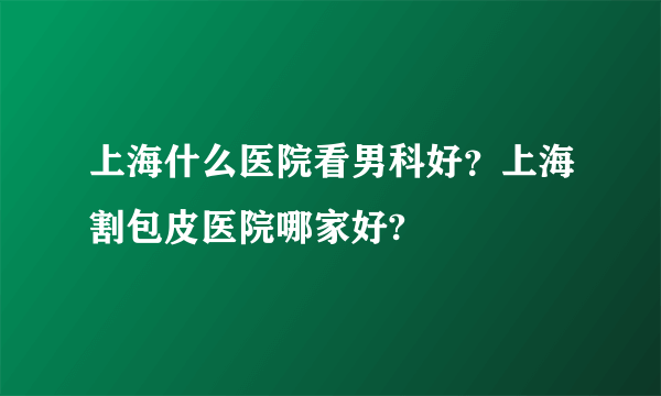 上海什么医院看男科好？上海割包皮医院哪家好?