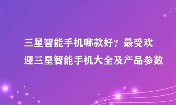 三星智能手机哪款好？最受欢迎三星智能手机大全及产品参数