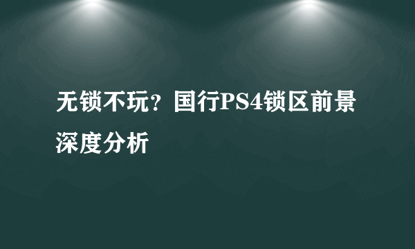 无锁不玩？国行PS4锁区前景深度分析