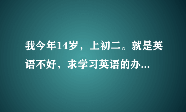 我今年14岁，上初二。就是英语不好，求学习英语的办法，不要叫我去上什么辅导之类的，谢谢