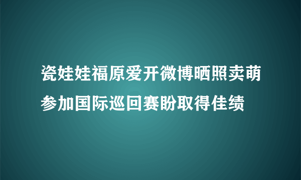 瓷娃娃福原爱开微博晒照卖萌参加国际巡回赛盼取得佳绩