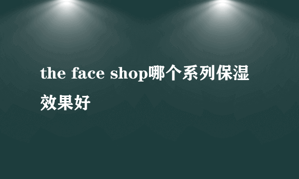 the face shop哪个系列保湿效果好