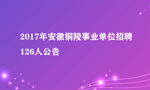 2017年安徽铜陵事业单位招聘126人公告