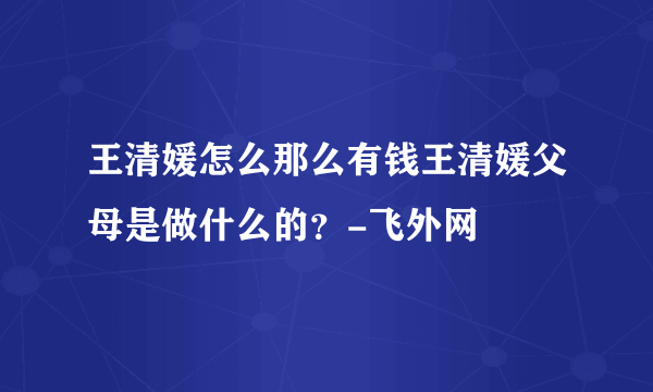 王清媛怎么那么有钱王清媛父母是做什么的？-飞外网