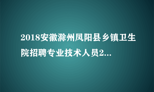 2018安徽滁州凤阳县乡镇卫生院招聘专业技术人员22人公告（第二次）