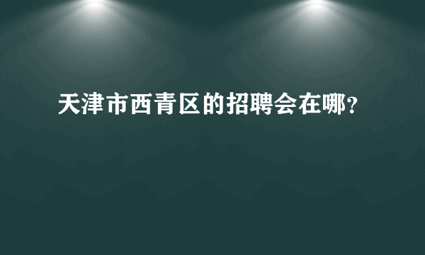 天津市西青区的招聘会在哪？