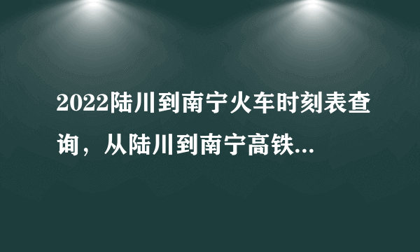 2022陆川到南宁火车时刻表查询，从陆川到南宁高铁火车最新消息