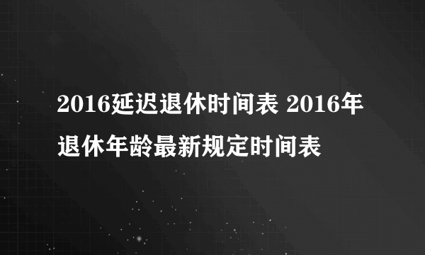 2016延迟退休时间表 2016年退休年龄最新规定时间表