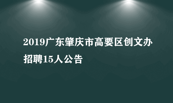 2019广东肇庆市高要区创文办招聘15人公告