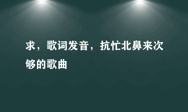 求，歌词发音，抗忙北鼻来次够的歌曲