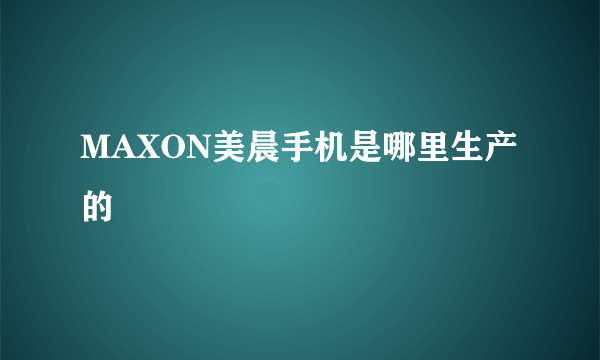 MAXON美晨手机是哪里生产的