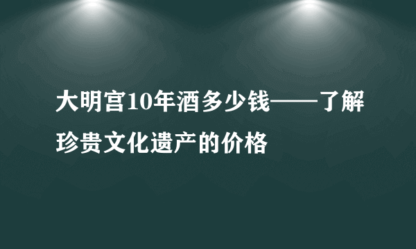 大明宫10年酒多少钱——了解珍贵文化遗产的价格