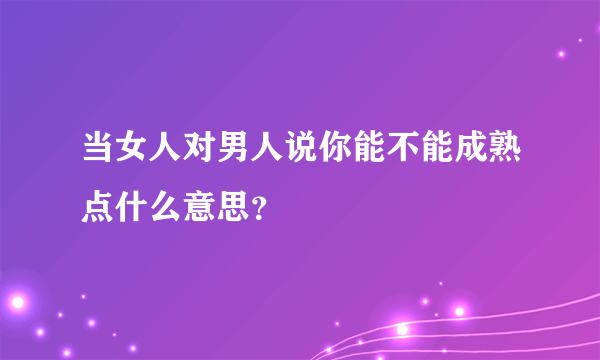 当女人对男人说你能不能成熟点什么意思？