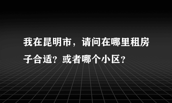 我在昆明市，请问在哪里租房子合适？或者哪个小区？