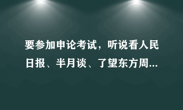 要参加申论考试，听说看人民日报、半月谈、了望东方周刊、南方周末的内容有用，请问具体看哪一板块？