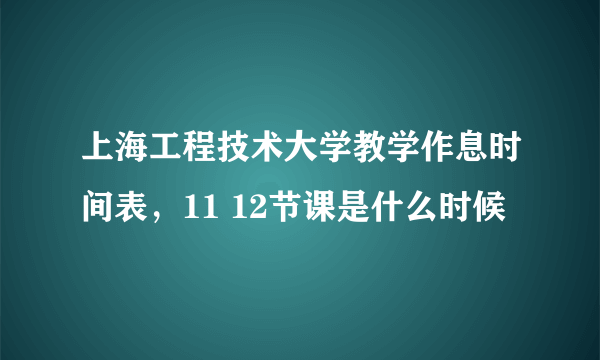 上海工程技术大学教学作息时间表，11 12节课是什么时候