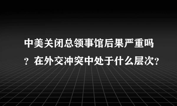 中美关闭总领事馆后果严重吗？在外交冲突中处于什么层次？