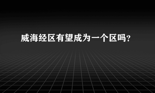 威海经区有望成为一个区吗？