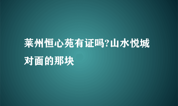 莱州恒心苑有证吗?山水悦城对面的那块