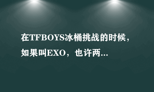 在TFBOYS冰桶挑战的时候，如果叫EXO，也许两家粉丝就不会再对骂了吧。