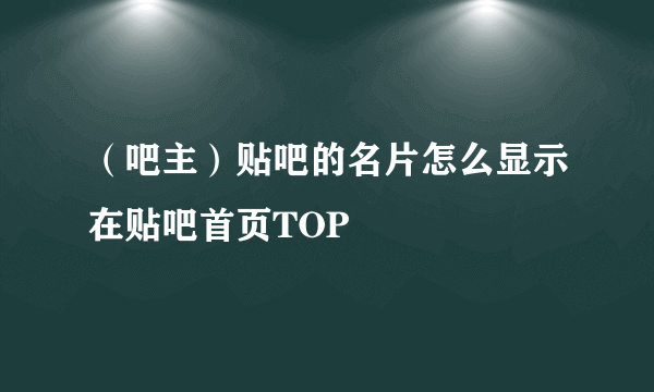 （吧主）贴吧的名片怎么显示在贴吧首页TOP