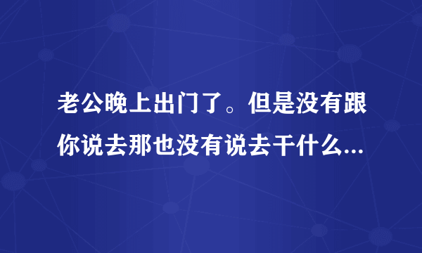 老公晚上出门了。但是没有跟你说去那也没有说去干什么。这是经常会发生的事情。请问你该怎么做。