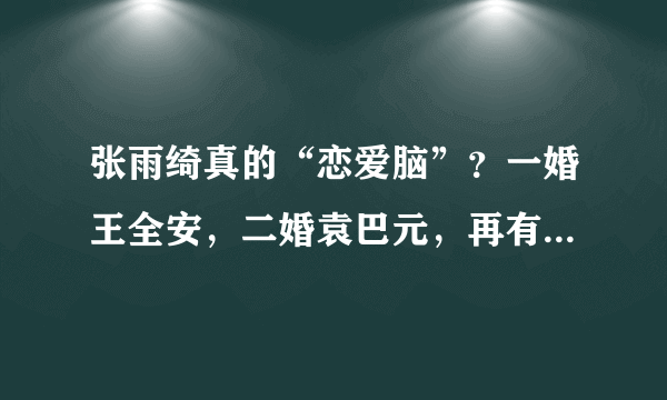 张雨绮真的“恋爱脑”？一婚王全安，二婚袁巴元，再有小8岁男友