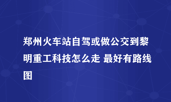 郑州火车站自驾或做公交到黎明重工科技怎么走 最好有路线图