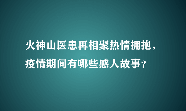 火神山医患再相聚热情拥抱，疫情期间有哪些感人故事？