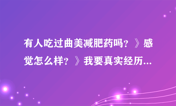 有人吃过曲美减肥药吗？》感觉怎么样？》我要真实经历的，复制的不要拜托各位大神