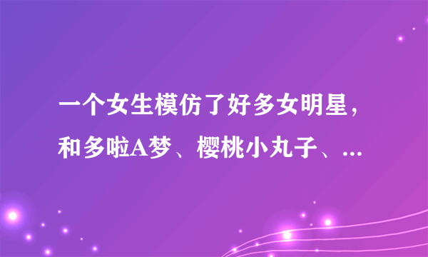 一个女生模仿了好多女明星，和多啦A梦、樱桃小丸子、蜡笔小新，模仿卡通人物的时候好像是唱的周杰伦的彩虹