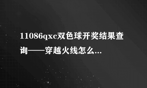 11086qxc双色球开奖结果查询——穿越火线怎么才能变成终结者老是让别人变成