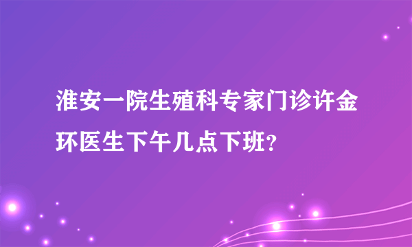 淮安一院生殖科专家门诊许金环医生下午几点下班？