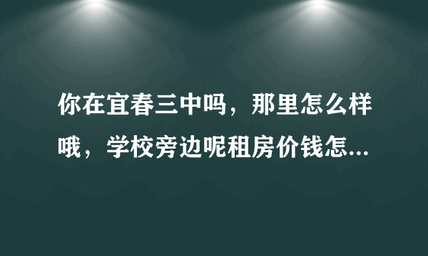 你在宜春三中吗，那里怎么样哦，学校旁边呢租房价钱怎么样哦。问题有点多哈。谢谢了