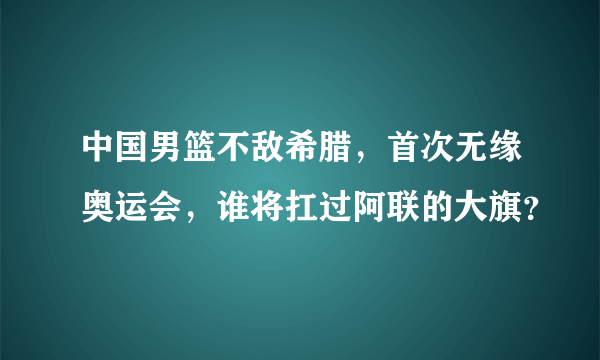 中国男篮不敌希腊，首次无缘奥运会，谁将扛过阿联的大旗？