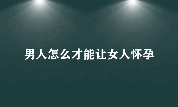 男人怎么才能让女人怀孕