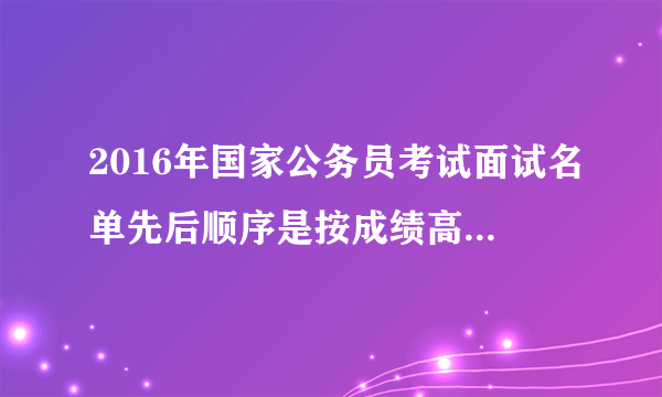 2016年国家公务员考试面试名单先后顺序是按成绩高低排的么