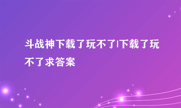 斗战神下载了玩不了|下载了玩不了求答案