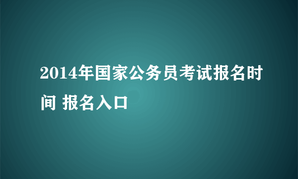 2014年国家公务员考试报名时间 报名入口