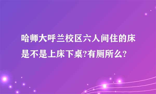 哈师大呼兰校区六人间住的床是不是上床下桌?有厕所么?