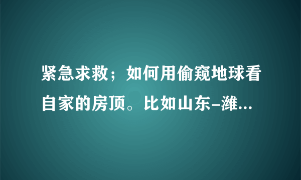 紧急求救；如何用偷窥地球看自家的房顶。比如山东-潍坊-临朐-七贤后合水村