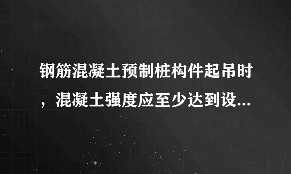 钢筋混凝土预制桩构件起吊时，混凝土强度应至少达到设计强度的（ ）。