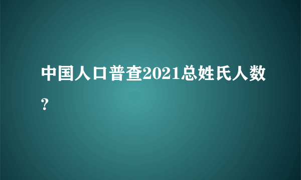 中国人口普查2021总姓氏人数？