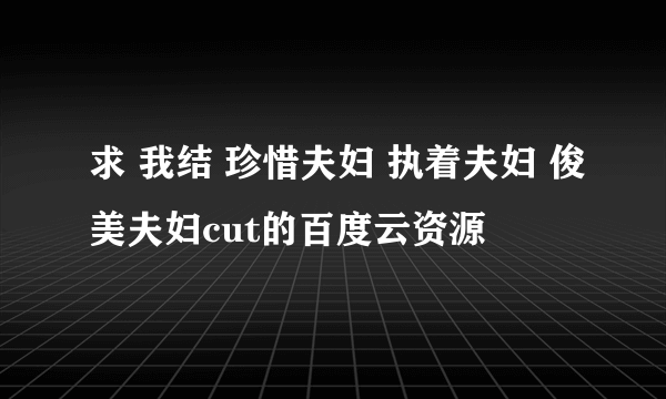 求 我结 珍惜夫妇 执着夫妇 俊美夫妇cut的百度云资源