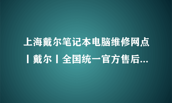 上海戴尔笔记本电脑维修网点丨戴尔丨全国统一官方售后服务中心